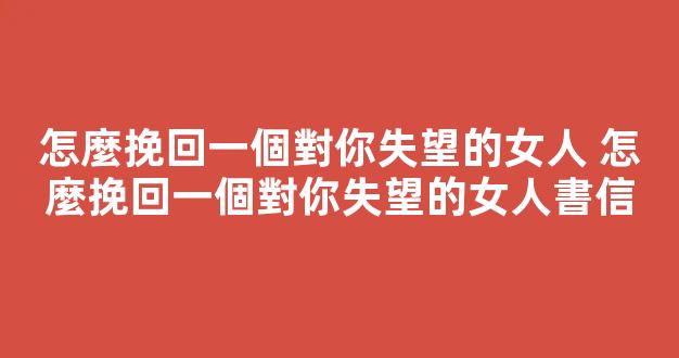 怎麼挽回一個對你失望的女人 怎麼挽回一個對你失望的女人書信